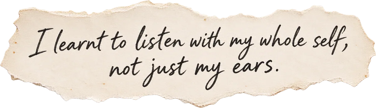 I learnt to listen with my whole self, not just my ears.